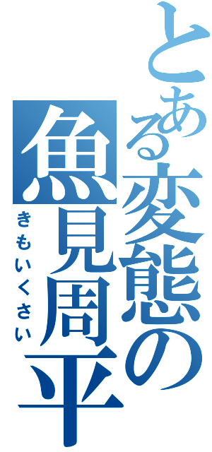 とある変態の魚見周平（きもいくさい）