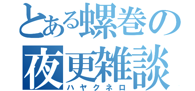 とある螺巻の夜更雑談（ハヤクネロ）