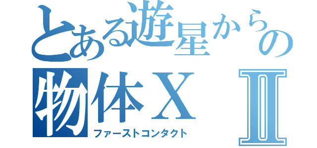 とある遊星からの物体ＸⅡ（ファーストコンタクト）