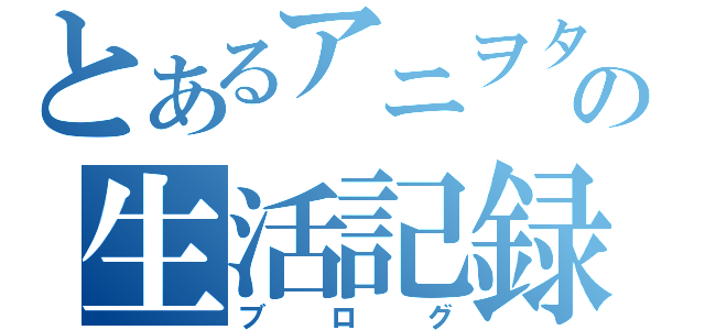 とあるアニヲタの生活記録（ブログ）