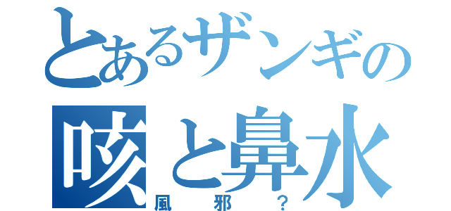 とあるザンギの咳と鼻水（風邪？）