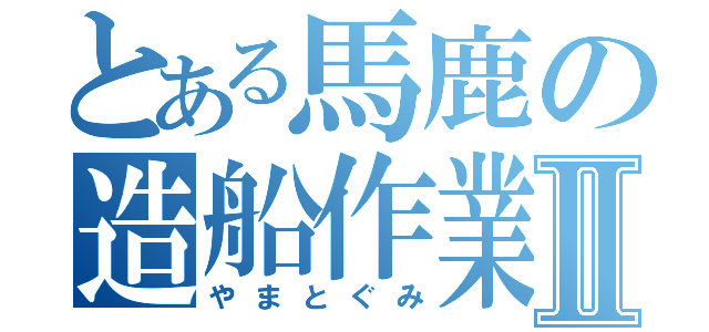 とある馬鹿の造船作業Ⅱ（やまとぐみ）