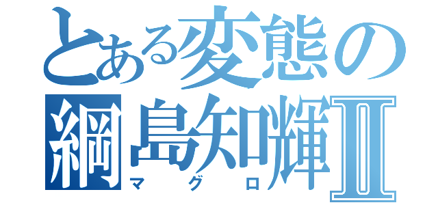 とある変態の綱島知輝Ⅱ（マ　　グ　　ロ）