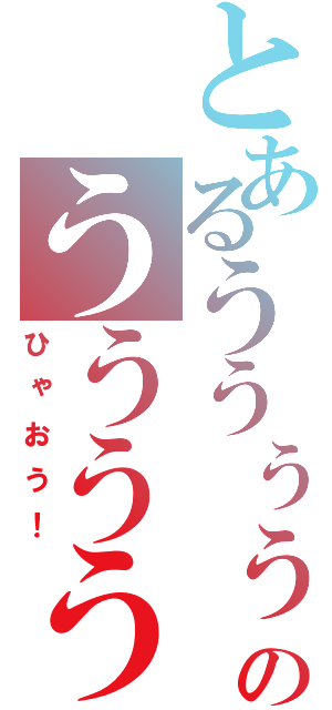 とあるううぅぅぅぅのうううううう？（ひゃおう！）