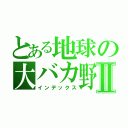 とある地球の大バカ野郎Ⅱ（インデックス）