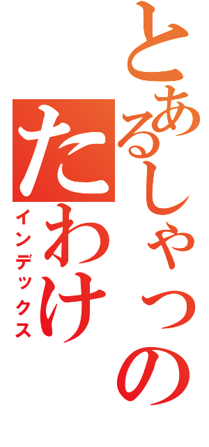 とあるしゃっくそんのたわけ（インデックス）