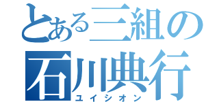 とある三組の石川典行（ユイシオン）