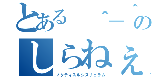 とある ＾＿＾のしらねぇか（ノクティスルシスチェラム）