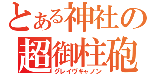 とある神社の超御柱砲（グレイヴキャノン）