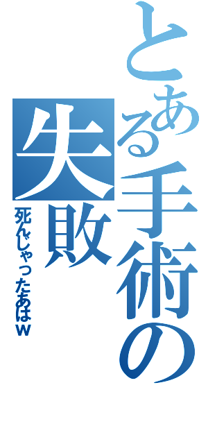 とある手術の失敗（死んじゃったあはｗ）