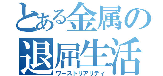 とある金属の退屈生活（ワーストリアリティ）