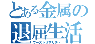 とある金属の退屈生活（ワーストリアリティ）