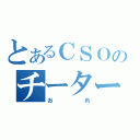 とあるＣＳＯのチーター（おれ）