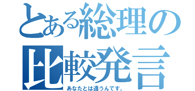 とある総理の比較発言（あなたとは違うんです。）