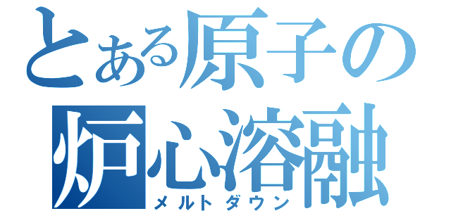 とある原子の炉心溶融（メルトダウン）