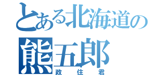 とある北海道の熊五郎（政住君）