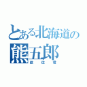 とある北海道の熊五郎（政住君）