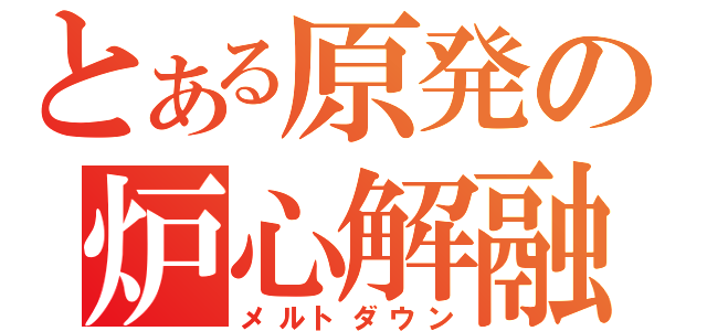 とある原発の炉心解融（メルトダウン）