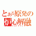 とある原発の炉心解融（メルトダウン）