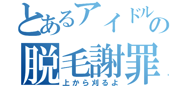 とあるアイドルの脱毛謝罪（上から刈るよ）