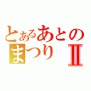 とあるあとのまつりⅡ（）