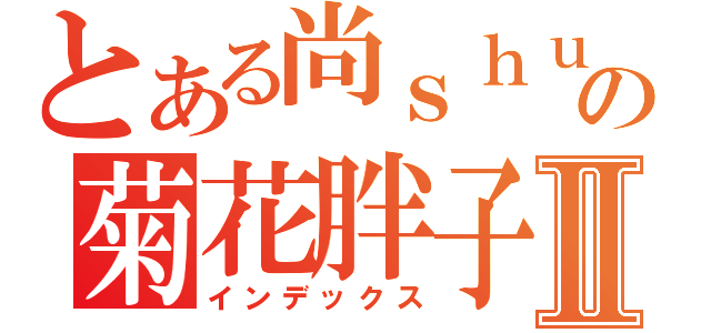 とある尚ｓｈｕの菊花胖子Ⅱ（インデックス）