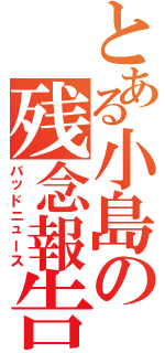 とある小島の残念報告（バッドニュース）