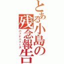 とある小島の残念報告（バッドニュース）