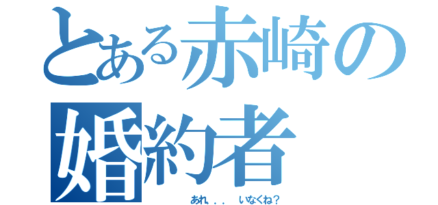 とある赤崎の婚約者（     あれ．．． いなくね？）