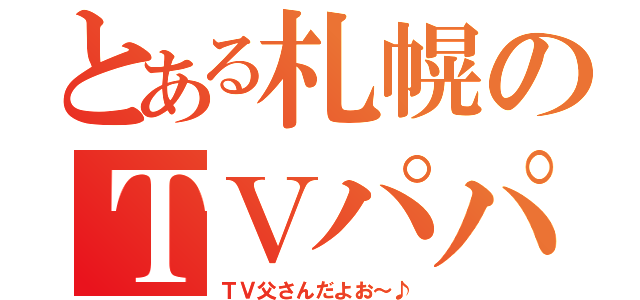 とある札幌のＴＶパパ（ＴＶ父さんだよお～♪）