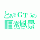 とあるＧＴ５の日常風景（ＴＥＡＭ ＤＳＬ）