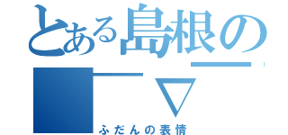 とある島根の（￣∇￣）ｖ（ふだんの表情）