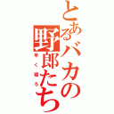 とあるバカの野郎たち（早く寝ろ）