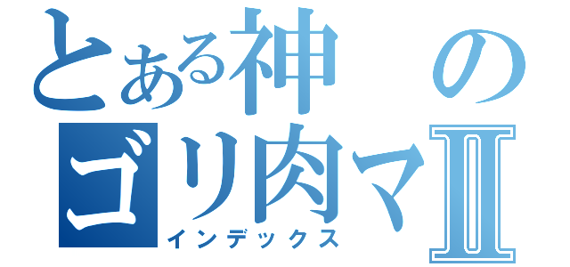 とある神のゴリ肉マンⅡ（インデックス）