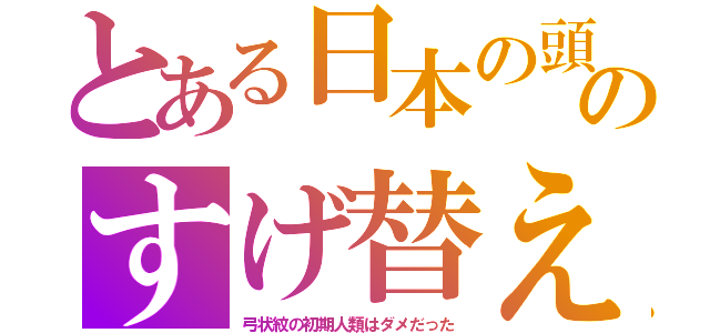 とある日本の頭のすげ替え（弓状紋の初期人類はダメだった）