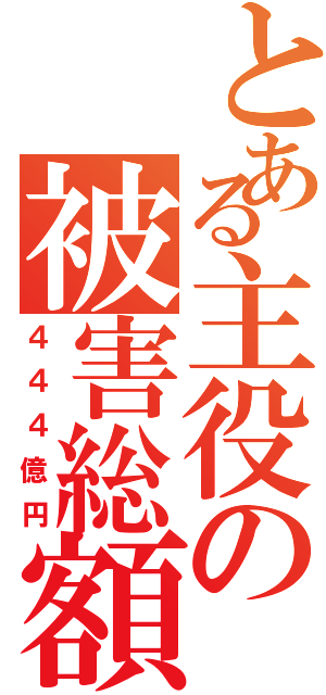 とある主役の被害総額（４４４億円）