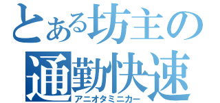 とある坊主の通勤快速（アニオタミニカー）