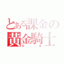 とある課金の黄金騎士（がる）