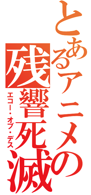 とあるアニメの残響死滅（エコー・オブ・デス）