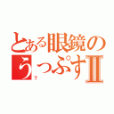 とある眼鏡のうっぷすⅡ（？）