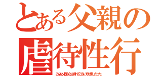 とある父親の虐待性行為（こんな父親なら生まれてこない方がましだった。）