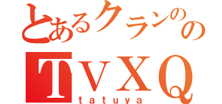 とあるクランののＴＶＸＱ（ｔａｔｕｙａ）