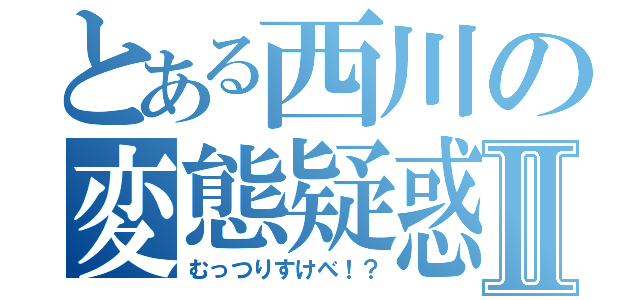 とある西川の変態疑惑Ⅱ（むっつりすけべ！？）