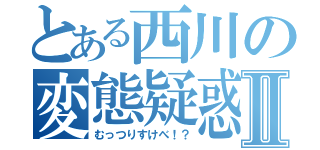 とある西川の変態疑惑Ⅱ（むっつりすけべ！？）