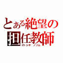 とある絶望の担任教師（イトシキ　ノゾム）