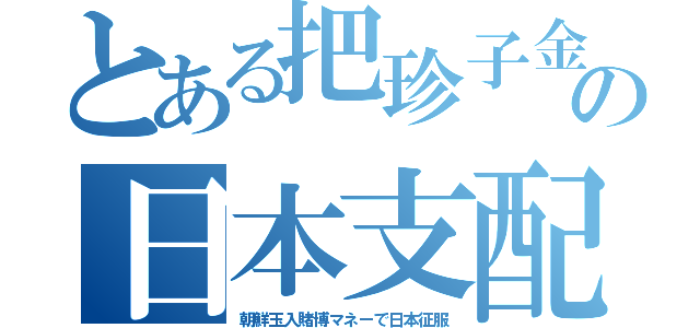 とある把珍子金の日本支配（朝鮮玉入賭博マネーで日本征服）