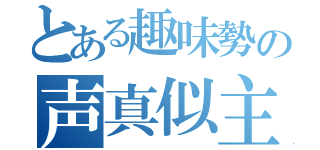 とある趣味勢の声真似主（）