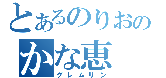 とあるのりおのかな恵（グレムリン）