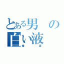 とある男の白い液（精液）