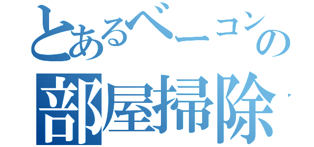 とあるベーコンの部屋掃除（）